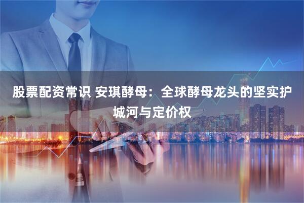 股票配资常识 安琪酵母：全球酵母龙头的坚实护城河与定价权