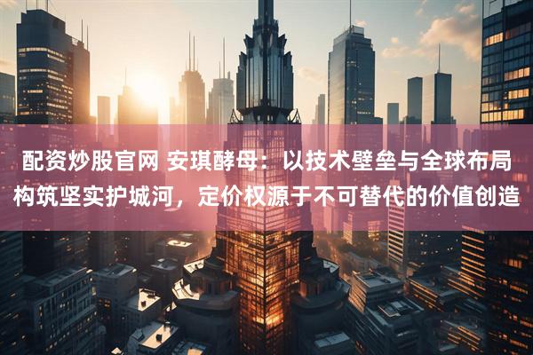 配资炒股官网 安琪酵母：以技术壁垒与全球布局构筑坚实护城河，定价权源于不可替代的价值创造