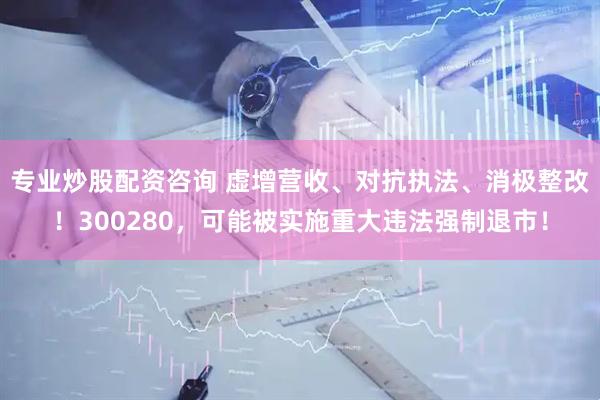 专业炒股配资咨询 虚增营收、对抗执法、消极整改！300280，可能被实施重大违法强制退市！