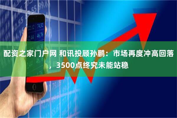 配资之家门户网 和讯投顾孙鹏：市场再度冲高回落，3500点终究未能站稳