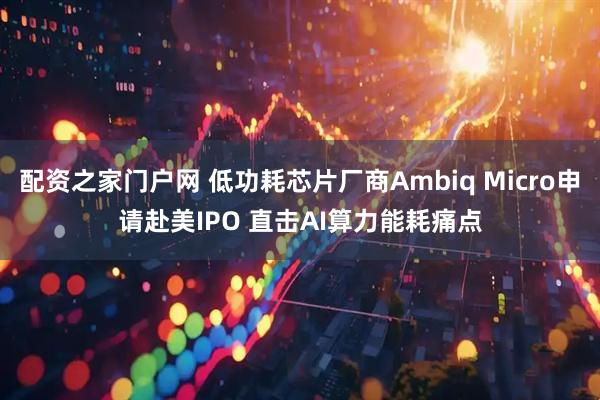 配资之家门户网 低功耗芯片厂商Ambiq Micro申请赴美IPO 直击AI算力能耗痛点