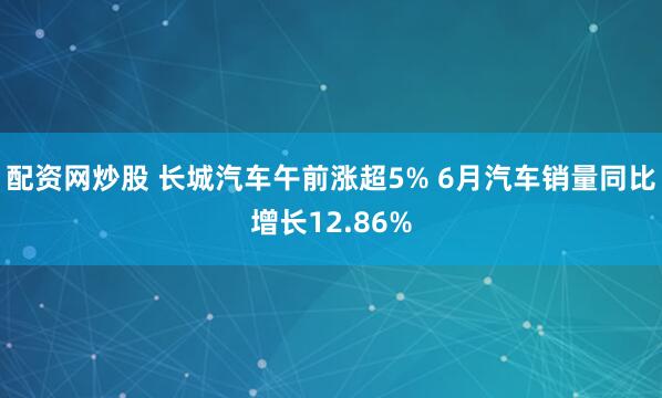 配资网炒股 长城汽车午前涨超5% 6月汽车销量同比增长12.86%