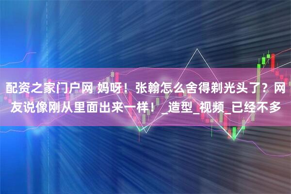 配资之家门户网 妈呀！张翰怎么舍得剃光头了？网友说像刚从里面出来一样！_造型_视频_已经不多