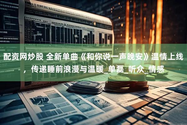 配资网炒股 全新单曲《和你说一声晚安》温情上线，传递睡前浪漫与温暖_单磊_听众_情感