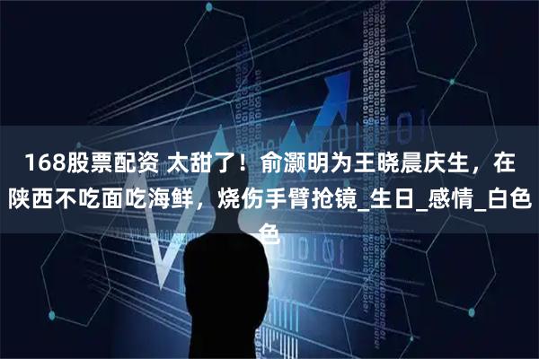 168股票配资 太甜了！俞灏明为王晓晨庆生，在陕西不吃面吃海鲜，烧伤手臂抢镜_生日_感情_白色