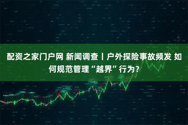 配资之家门户网 新闻调查丨户外探险事故频发 如何规范管理“越界”行为？