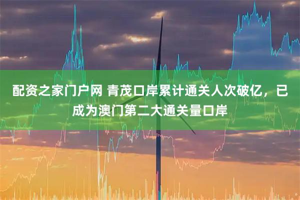 配资之家门户网 青茂口岸累计通关人次破亿，已成为澳门第二大通关量口岸
