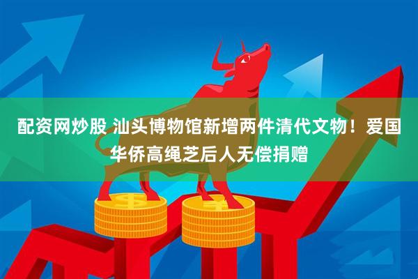 配资网炒股 汕头博物馆新增两件清代文物！爱国华侨高绳芝后人无偿捐赠