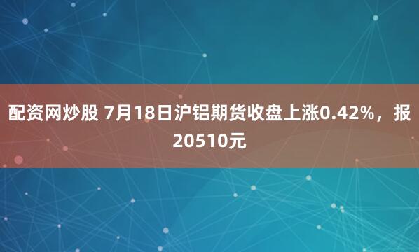 配资网炒股 7月18日沪铝期货收盘上涨0.42%，报20510元