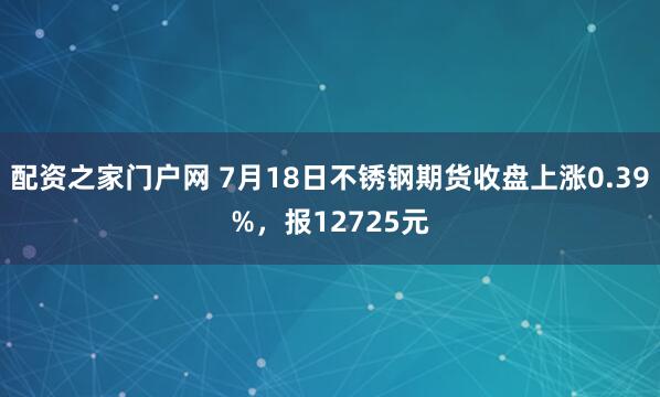 配资之家门户网 7月18日不锈钢期货收盘上涨0.39%，报12725元