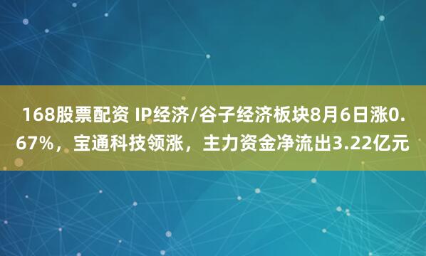168股票配资 IP经济/谷子经济板块8月6日涨0.67%，宝通科技领涨，主力资金净流出3.22亿元