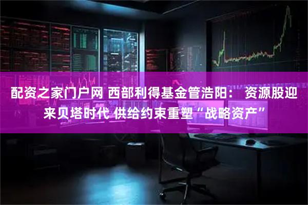 配资之家门户网 西部利得基金管浩阳： 资源股迎来贝塔时代 供给约束重塑“战略资产”