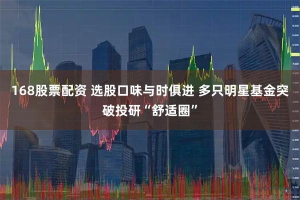 168股票配资 选股口味与时俱进 多只明星基金突破投研“舒适圈”