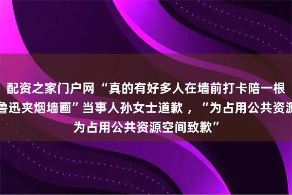 配资之家门户网 “真的有好多人在墙前打卡陪一根”，投诉“鲁迅夹烟墙画”当事人孙女士道歉 ，“为占用公共资源空间致歉”