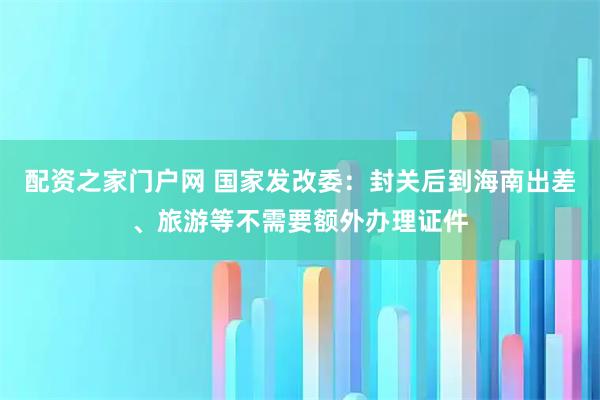 配资之家门户网 国家发改委：封关后到海南出差、旅游等不需要额外办理证件