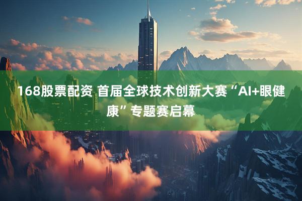 168股票配资 首届全球技术创新大赛“AI+眼健康”专题赛启幕