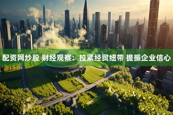 配资网炒股 财经观察：拉紧经贸纽带 提振企业信心