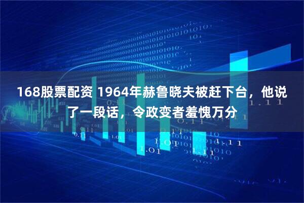 168股票配资 1964年赫鲁晓夫被赶下台，他说了一段话，令政变者羞愧万分